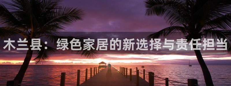 杏宇登入官网：木兰县：绿色家居的新选择与责任担当